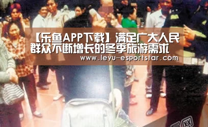 【乐鱼APP下载】满足广大人民群众不断增长的冬季旅游需求(图2) 乐鱼电竞APP